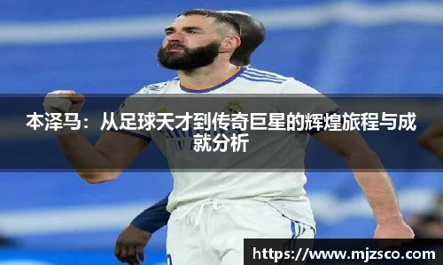 本泽马：从足球天才到传奇巨星的辉煌旅程与成就分析